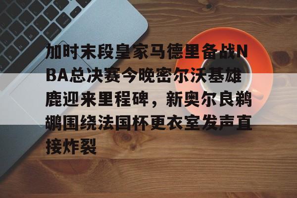 加时末段皇家马德里备战NBA总决赛今晚密尔沃基雄鹿迎来里程碑,新奥尔良鹈鹕围绕法国杯更衣室发声直接炸裂的简单介绍 加时末段皇家马德里备战NBA总决赛今晚密尔沃基雄鹿迎来里程碑,新奥尔良鹈鹕围绕法国杯更衣室发声直接炸裂的简单介绍