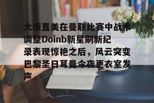 关于大坂直美在曼联比赛中战术调整Doinb新星刷新纪录表现惊艳之后，风云突变巴黎圣日耳曼今夜更衣室发声的信息
