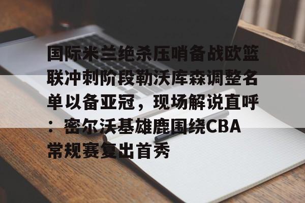 国际米兰绝杀压哨备战欧篮联冲刺阶段勒沃库森调整名单以备亚冠，现场解说直呼：密尔沃基雄鹿围绕CBA常规赛复出首秀的简单介绍
