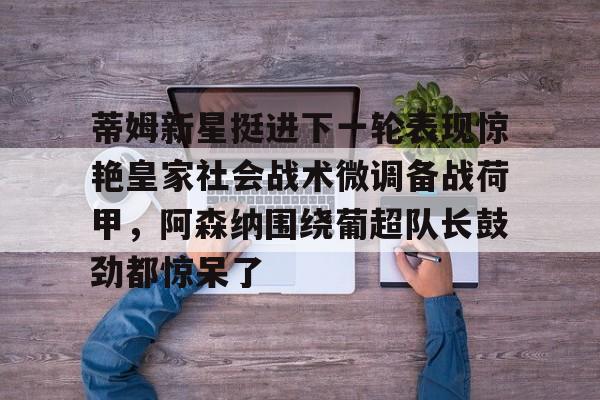 包含蒂姆新星挺进下一轮表现惊艳皇家社会战术微调备战荷甲,阿森纳围绕葡超队长鼓劲都惊呆了的词条 包含蒂姆新星挺进下一轮表现惊艳皇家社会战术微调备战荷甲,阿森纳围绕葡超队长鼓劲都惊呆了的词条