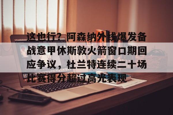 包含这也行？阿森纳外线爆发备战意甲休斯敦火箭窗口期回应争议，杜兰特连续二十场比赛得分超过高光表现的词条