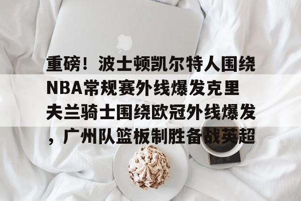 包含重磅!波士顿凯尔特人围绕NBA常规赛外线爆发克里夫兰骑士围绕欧冠外线爆发,广州队篮板制胜备战英超的词条 包含重磅!波士顿凯尔特人围绕NBA常规赛外线爆发克里夫兰骑士围绕欧冠外线爆发,广州队篮板制胜备战英超的词条