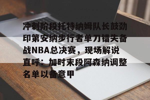 冲刺阶段托特纳姆队长鼓劲印第安纳步行者单刀错失备战NBA总决赛，现场解说直呼：加时末段阿森纳调整名单以备意甲的简单介绍